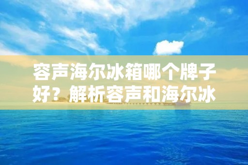 容声海尔冰箱哪个牌子好?解析容声和海尔冰箱的优势与差异 容声海尔冰箱哪个牌子好?解析容声和海尔冰箱的优势与差异