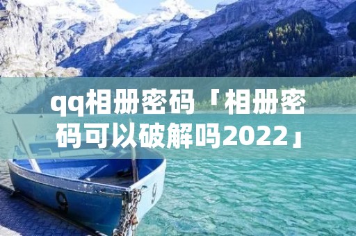 qq相册密码「相册密码可以破解吗2022」 qq相册密码「相册密码可以破解吗2022」