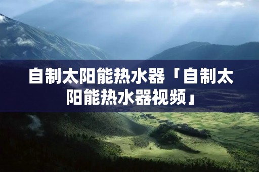 自制太阳能热水器「自制太阳能热水器视频」 自制太阳能热水器「自制太阳能热水器视频」