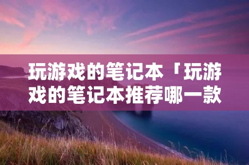玩游戏的笔记本「玩游戏的笔记本推荐哪一款性价比最高的」 玩游戏的笔记本「玩游戏的笔记本推荐哪一款性价比最高的」