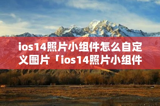 ios14照片小组件怎么自定义图片「ios14照片小组件怎么自定义图片为你推荐」 ios14照片小组件怎么自定义图片「ios14照片小组件怎么自定义图片为你推荐」