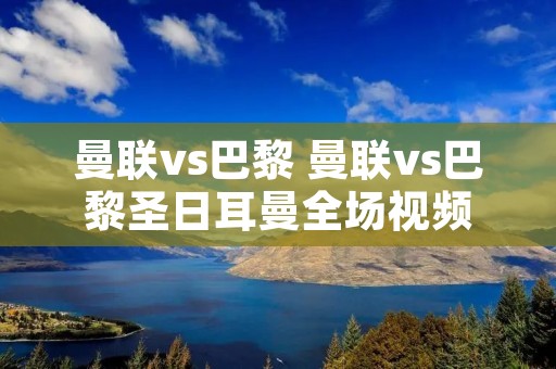 曼联vs巴黎 曼联vs巴黎圣日耳曼全场视频 曼联vs巴黎 曼联vs巴黎圣日耳曼全场视频