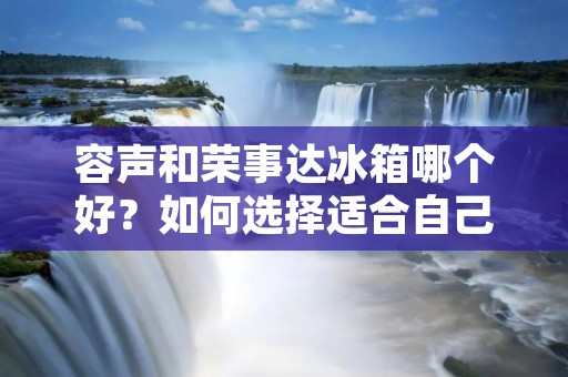 容声和荣事达冰箱哪个好？如何选择适合自己的冰箱？