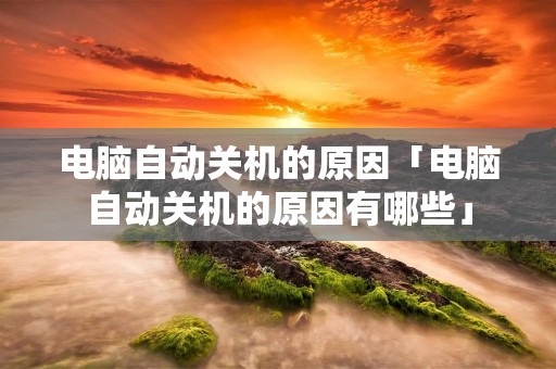 电脑自动关机的原因「电脑自动关机的原因有哪些」