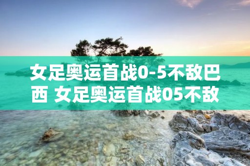 女足奥运首战0-5不敌巴西 女足奥运首战05不敌巴西1 女足奥运首战0-5不敌巴西 女足奥运首战05不敌巴西1
