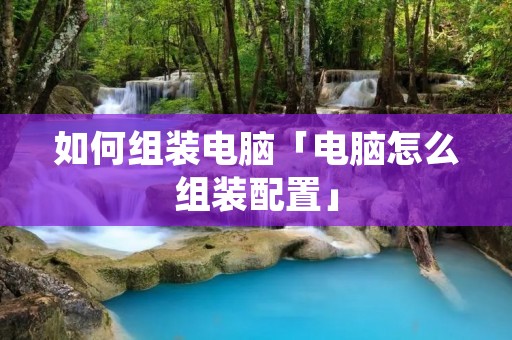 如何组装电脑「电脑怎么组装配置」