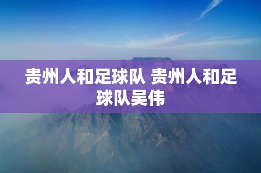 贵州人和足球队 贵州人和足球队吴伟 贵州人和足球队 贵州人和足球队吴伟