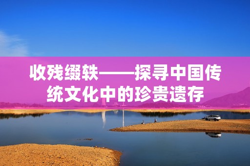 收残缀轶——探寻中国传统文化中的珍贵遗存