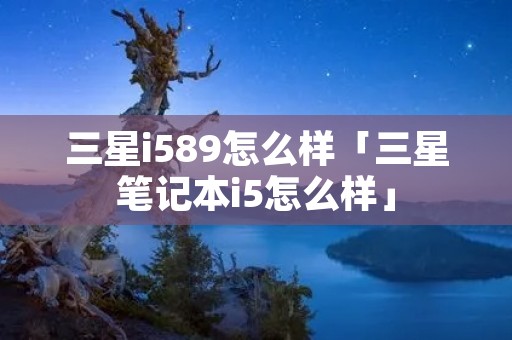 三星i589怎么样「三星笔记本i5怎么样」 三星i589怎么样「三星笔记本i5怎么样」