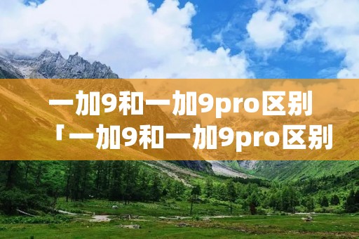 一加9和一加9pro区别「一加9和一加9pro区别买谁好一加9和pro配置参数对比」