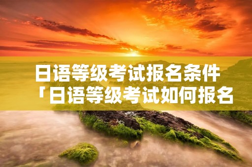 日语等级考试报名条件「日语等级考试如何报名」