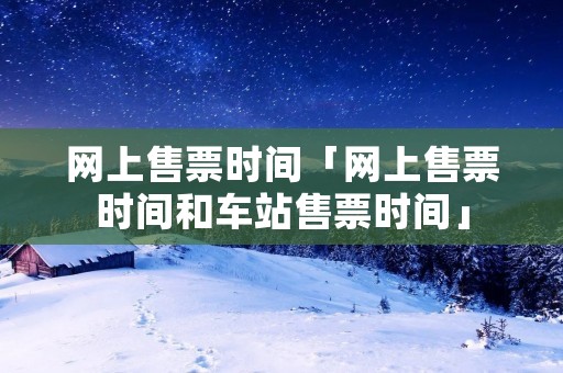 网上售票时间「网上售票时间和车站售票时间」 网上售票时间「网上售票时间和车站售票时间」