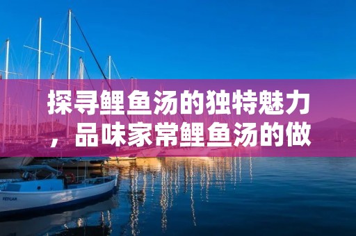 探寻鲤鱼汤的独特魅力,品味家常鲤鱼汤的做法 探寻鲤鱼汤的独特魅力,品味家常鲤鱼汤的做法