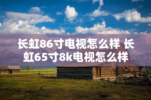 长虹86寸电视怎么样 长虹65寸8k电视怎么样