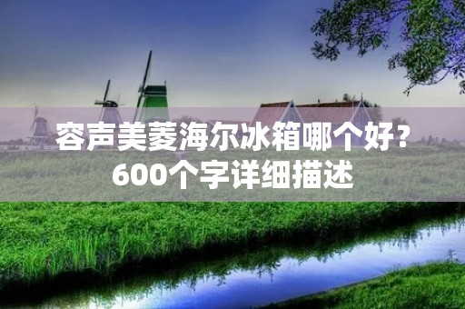 容声美菱海尔冰箱哪个好?600个字详细描述 容声美菱海尔冰箱哪个好?600个字详细描述