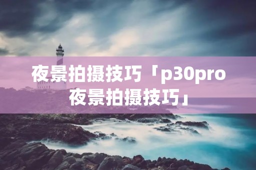夜景拍摄技巧「p30pro夜景拍摄技巧」 夜景拍摄技巧「p30pro夜景拍摄技巧」