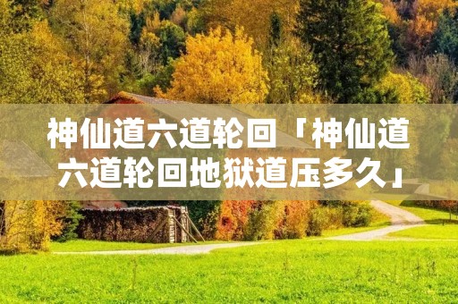 神仙道六道轮回「神仙道六道轮回地狱道压多久」 神仙道六道轮回「神仙道六道轮回地狱道压多久」