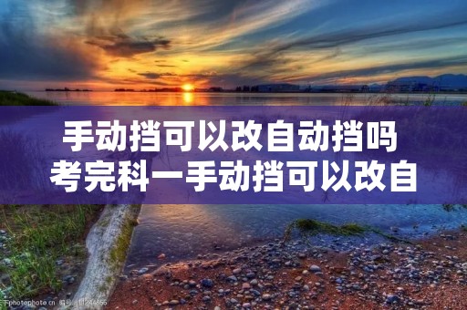 手动挡可以改自动挡吗 考完科一手动挡可以改自动挡吗 手动挡可以改自动挡吗 考完科一手动挡可以改自动挡吗