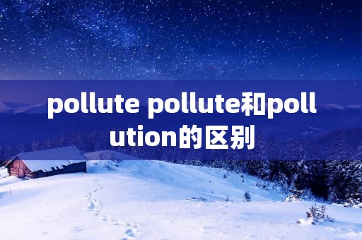 pollute pollute和pollution的区别 pollute pollute和pollution的区别