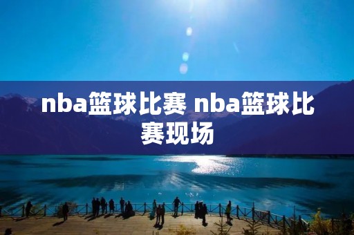 nba篮球比赛 nba篮球比赛现场