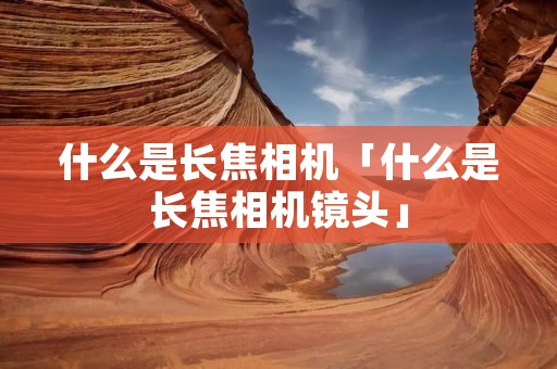 什么是长焦相机「什么是长焦相机镜头」 什么是长焦相机「什么是长焦相机镜头」