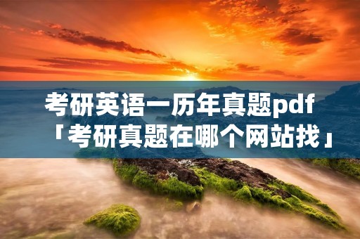 考研英语一历年真题pdf「考研真题在哪个网站找」 考研英语一历年真题pdf「考研真题在哪个网站找」