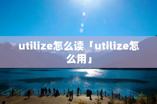 utilize怎么读「utilize怎么用」 utilize怎么读「utilize怎么用」