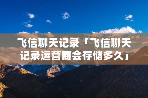 飞信聊天记录「飞信聊天记录运营商会存储多久」