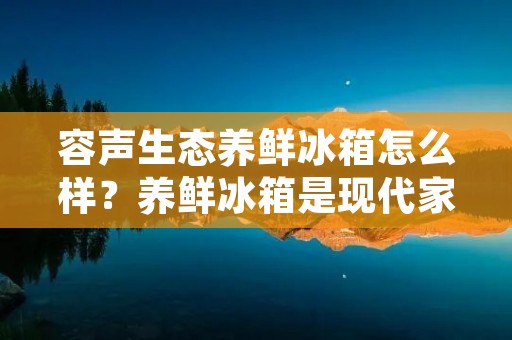 容声生态养鲜冰箱怎么样？养鲜冰箱是现代家庭中必备的家电产品之一，而容声作为一家知名的家电品牌，其生态养鲜冰箱备受消费者的关注。那么，容声生态养鲜冰箱到底怎么样呢？下面将为大家详细介绍。