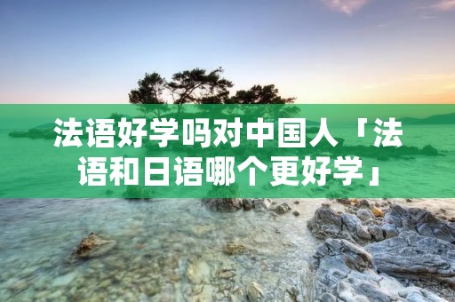 法语好学吗对中国人「法语和日语哪个更好学」