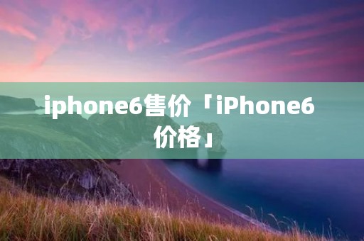 iphone6售价「iPhone6 价格」 iphone6售价「iPhone6 价格」