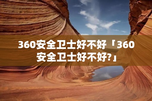 360安全卫士好不好「360安全卫士好不好?」 360安全卫士好不好「360安全卫士好不好?」