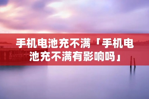 手机电池充不满「手机电池充不满有影响吗」
