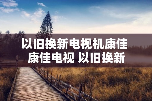以旧换新电视机康佳 康佳电视 以旧换新 以旧换新电视机康佳 康佳电视 以旧换新