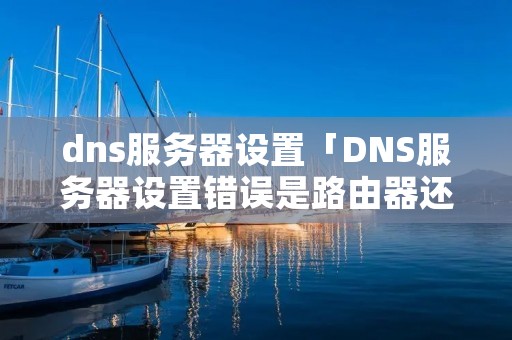 dns服务器设置「DNS服务器设置错误是路由器还是光猫的问题」 dns服务器设置「DNS服务器设置错误是路由器还是光猫的问题」