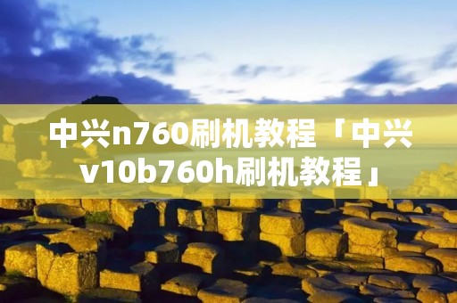 中兴n760刷机教程「中兴v10b760h刷机教程」 中兴n760刷机教程「中兴v10b760h刷机教程」