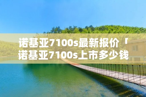 诺基亚7100s最新报价「诺基亚7100s上市多少钱」 诺基亚7100s最新报价「诺基亚7100s上市多少钱」