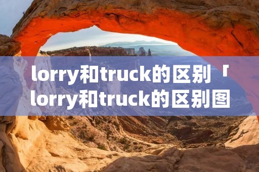 lorry和truck的区别「lorry和truck的区别图片」