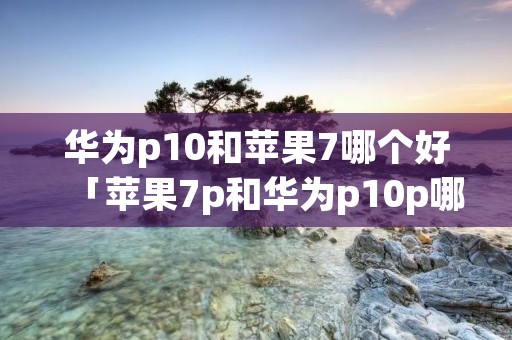 华为p10和苹果7哪个好「苹果7p和华为p10p哪个好」 华为p10和苹果7哪个好「苹果7p和华为p10p哪个好」