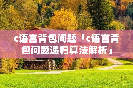 c语言背包问题「c语言背包问题递归算法解析」 c语言背包问题「c语言背包问题递归算法解析」