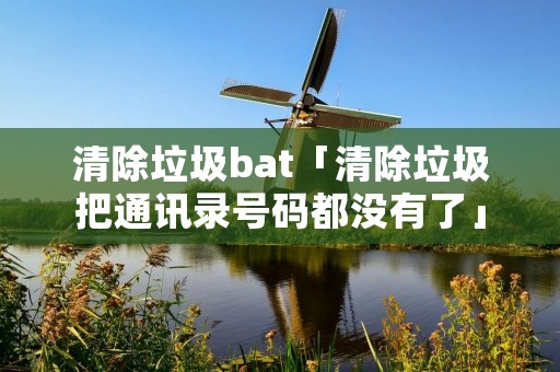 清除垃圾bat「清除垃圾把通讯录号码都没有了」 清除垃圾bat「清除垃圾把通讯录号码都没有了」