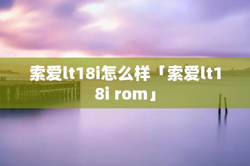 索爱lt18i怎么样「索爱lt18i rom」