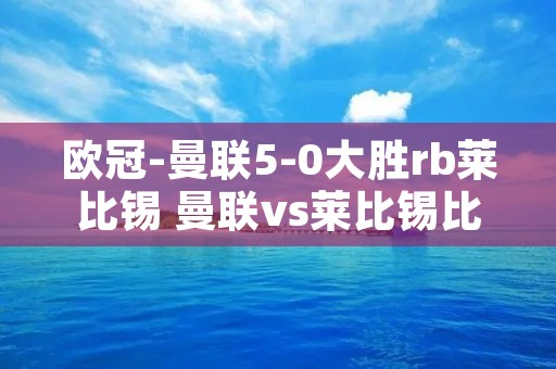 欧冠-曼联5-0大胜rb莱比锡 曼联vs莱比锡比分