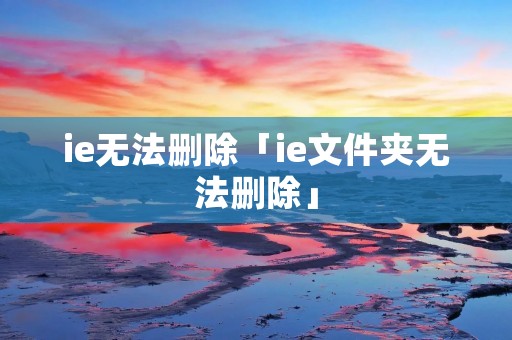 ie无法删除「ie文件夹无法删除」