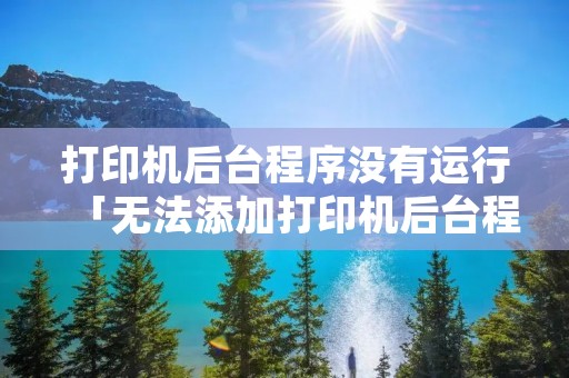 打印机后台程序没有运行「无法添加打印机后台程序没有运行」