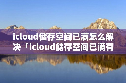 icloud储存空间已满怎么解决「icloud储存空间已满有什么影响」