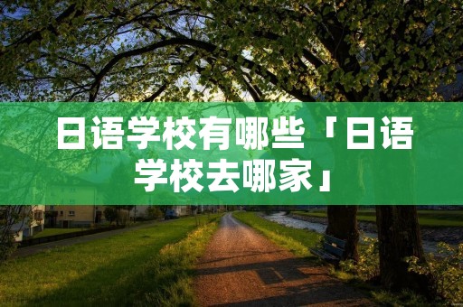 日语学校有哪些「日语学校去哪家」