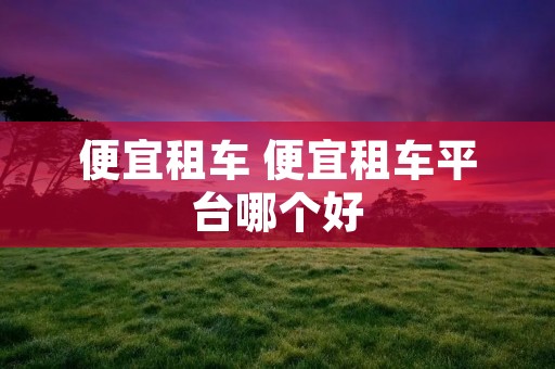 便宜租车 便宜租车平台哪个好