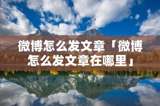 微博怎么发文章「微博怎么发文章在哪里」