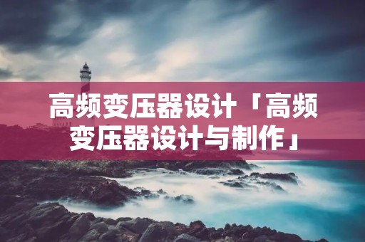 高频变压器设计「高频变压器设计与制作」 高频变压器设计「高频变压器设计与制作」